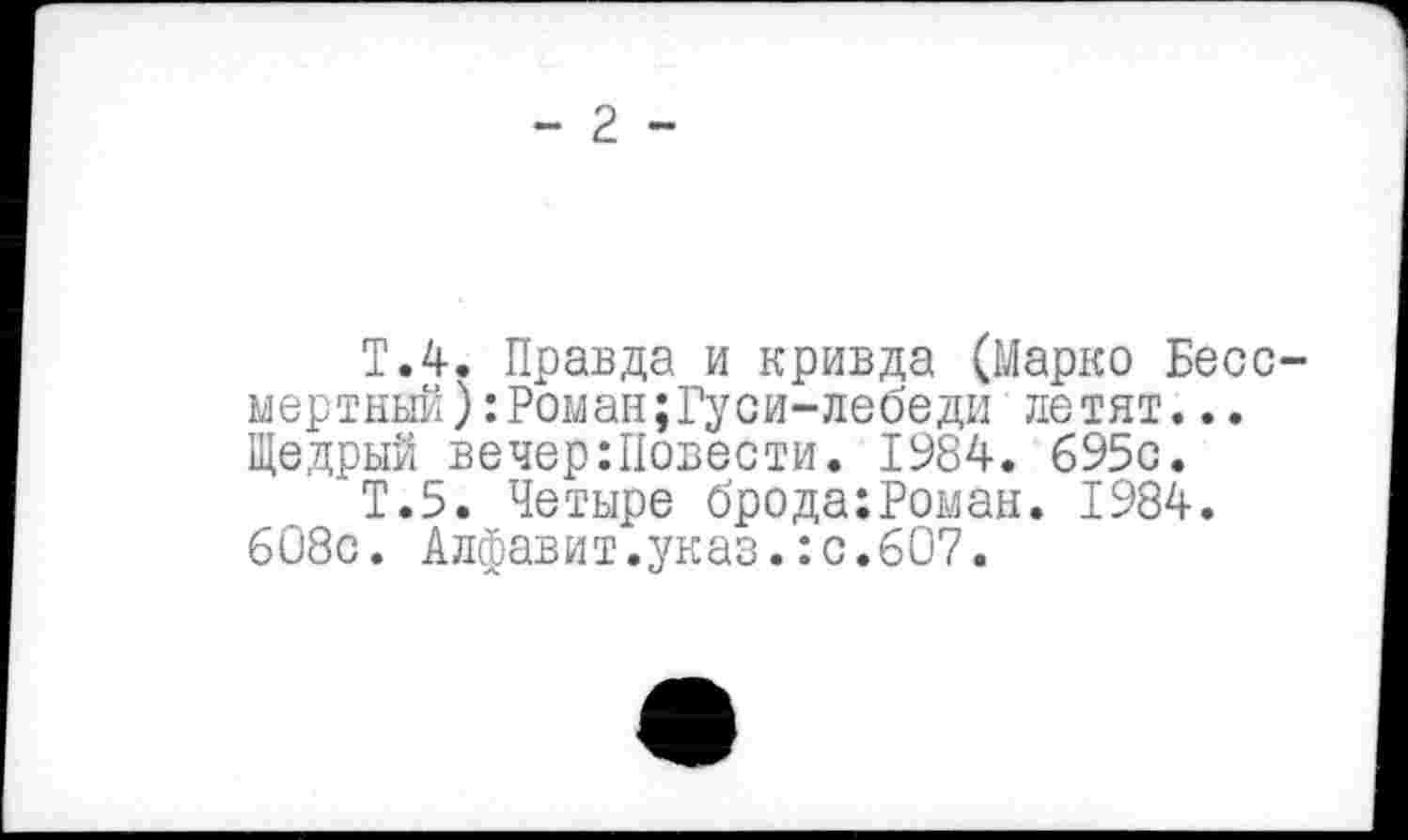 ﻿- 2 -
Т.4. Правда и кривда (Марко Бессмертный) :Роман;Гуси-лебеди летят... Щедрый вечер:Повести. 1984. 695с.
Т.5. Четыре брода:Роман. 1984. 608с. Алфавит.указ.:с.607.